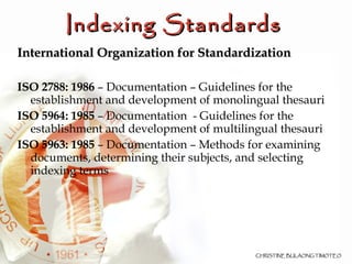 International Organization for Standardization   ISO 2788: 1986  – Documentation – Guidelines for the establishment and development of monolingual thesauri ISO 5964: 1985  – Documentation  - Guidelines for the establishment and development of multilingual thesauri ISO 5963: 1985  – Documentation – Methods for examining documents, determining their subjects, and selecting indexing terms Indexing Standards  