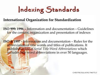 Indexing Standards  International Organization for Standardization   ISO 999: 1996  – Information and documentation – Guidelines for the content, organization and presentation of indexes ISO 4: 1997 -  Information and documentation – Rules for the abbreviation of title words and titles of publications. It publishes a  List of Serial Title Word Abbreviations  which includes title word abbreviations in over 50 languages. 