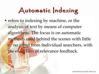 Automatic Indexing  refers to indexing by machine, or the analysis of text by means of computer algorithms. The focus is on automatic methods used behind the scenes with little or no input from individual searchers, with the exception of relevance feedback.  