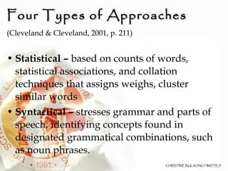 Four Types of Approaches  (Cleveland & Cleveland, 2001, p. 211)‏ Statistical –  based on counts of words, statistical associations, and collation techniques that assigns weighs, cluster similar words Syntactical –  stresses grammar and parts of speech, identifying concepts found in designated grammatical combinations, such as noun phrases. 