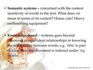 Semantic systems –  concerned with the context   sensitivity of words in the text. What does  cat  mean in terms of its context? House cats? Heavy earthmoving equipment? Knowledge-based  – systems goes beyond thesaurus or equivalent relationships to knowing the relationship between words, e.g. ‘ tibia’  is part of a leg, thus the document is indexed under ‘ leg injuries’ . 