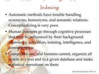Human /Manual Indexing vs. Automatic Indexing Automatic methods have trouble handling synonyms, homonyms, and semantic relations. Conceptualizing is very poor.  Human indexers go through cognitive processes that may be influenced by their background experience, education, training, intelligence, and common sense. Computers can, and humans cannot, organize all words in a text and in a given database and make statistical operations on them 