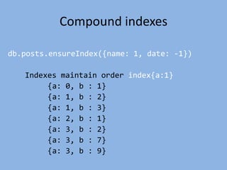 Compound indexes
db.posts.ensureIndex({name: 1, date: -1})
Indexes maintain order index{a:1}
{a: 0, b : 1}
{a: 1, b : 2}
{a: 1, b : 3}
{a: 2, b : 1}
{a: 3, b : 2}
{a: 3, b : 7}
{a: 3, b : 9}
 