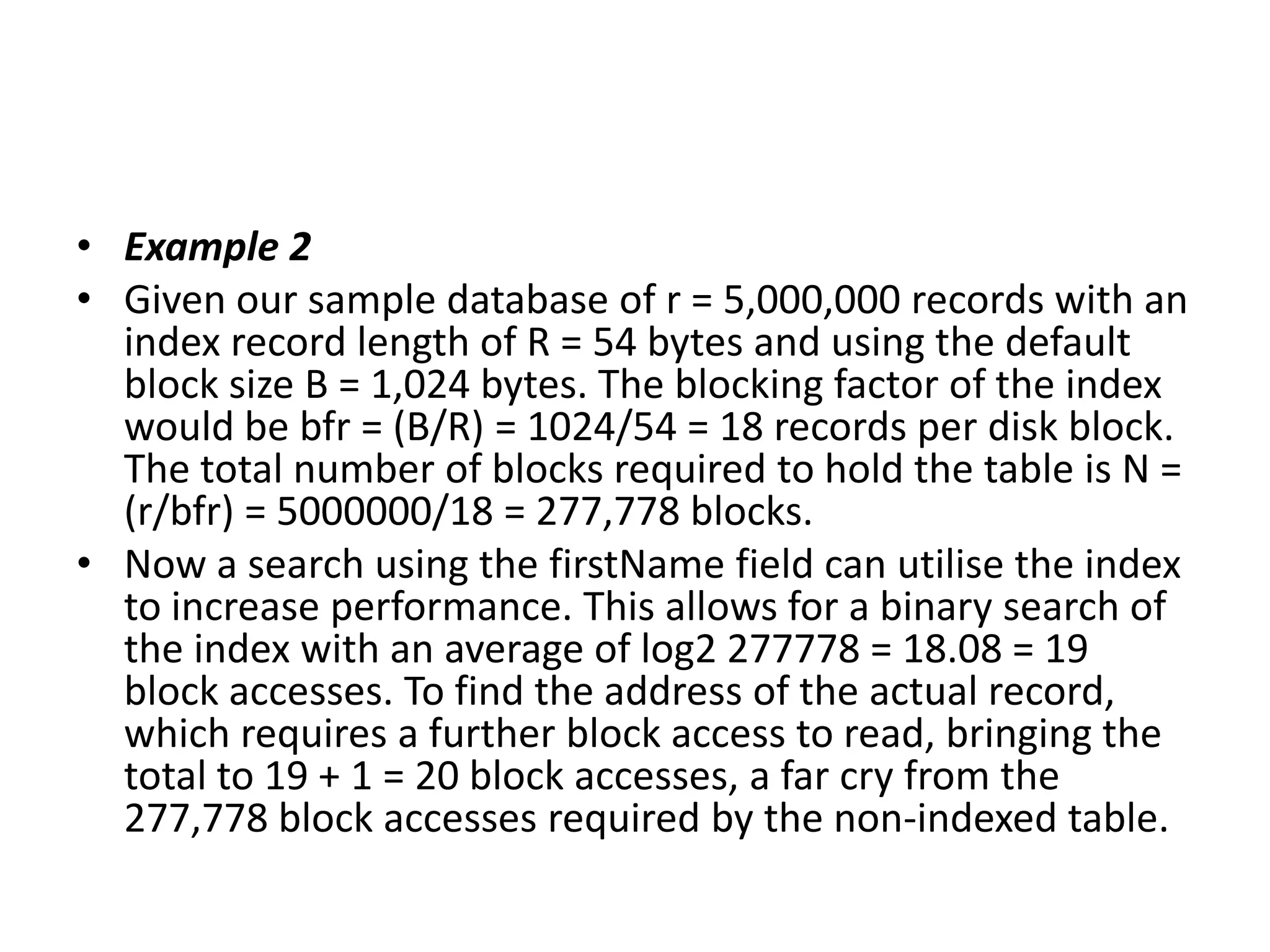 • Example 2
• Given our sample database of r = 5,000,000 records with an
index record length of R = 54 bytes and using the default
block size B = 1,024 bytes. The blocking factor of the index
would be bfr = (B/R) = 1024/54 = 18 records per disk block.
The total number of blocks required to hold the table is N =
(r/bfr) = 5000000/18 = 277,778 blocks.
• Now a search using the firstName field can utilise the index
to increase performance. This allows for a binary search of
the index with an average of log2 277778 = 18.08 = 19
block accesses. To find the address of the actual record,
which requires a further block access to read, bringing the
total to 19 + 1 = 20 block accesses, a far cry from the
277,778 block accesses required by the non-indexed table.

 