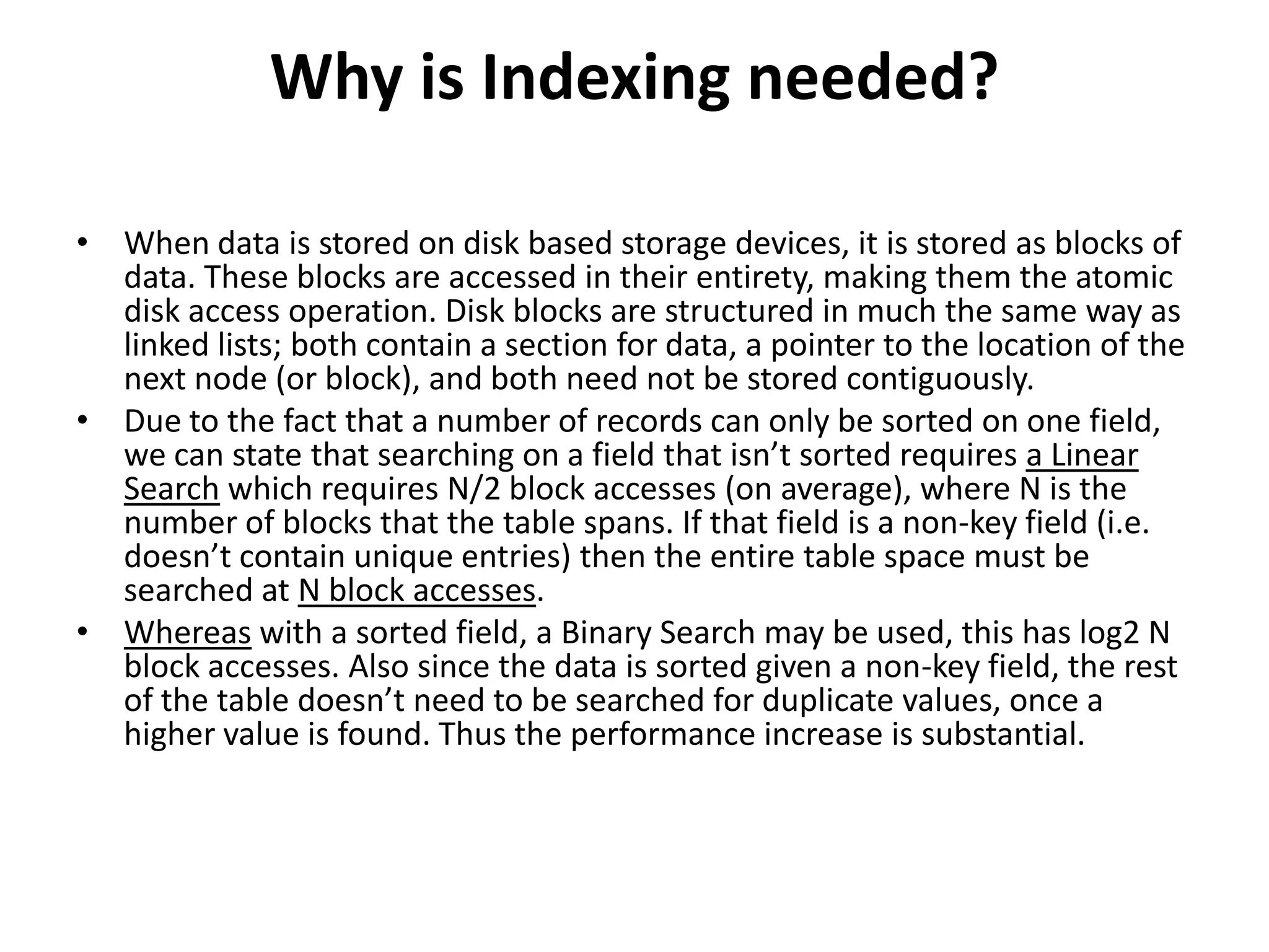 Why is Indexing needed?
• When data is stored on disk based storage devices, it is stored as blocks of
data. These blocks are accessed in their entirety, making them the atomic
disk access operation. Disk blocks are structured in much the same way as
linked lists; both contain a section for data, a pointer to the location of the
next node (or block), and both need not be stored contiguously.
• Due to the fact that a number of records can only be sorted on one field,
we can state that searching on a field that isn’t sorted requires a Linear
Search which requires N/2 block accesses (on average), where N is the
number of blocks that the table spans. If that field is a non-key field (i.e.
doesn’t contain unique entries) then the entire table space must be
searched at N block accesses.
• Whereas with a sorted field, a Binary Search may be used, this has log2 N
block accesses. Also since the data is sorted given a non-key field, the rest
of the table doesn’t need to be searched for duplicate values, once a
higher value is found. Thus the performance increase is substantial.

 