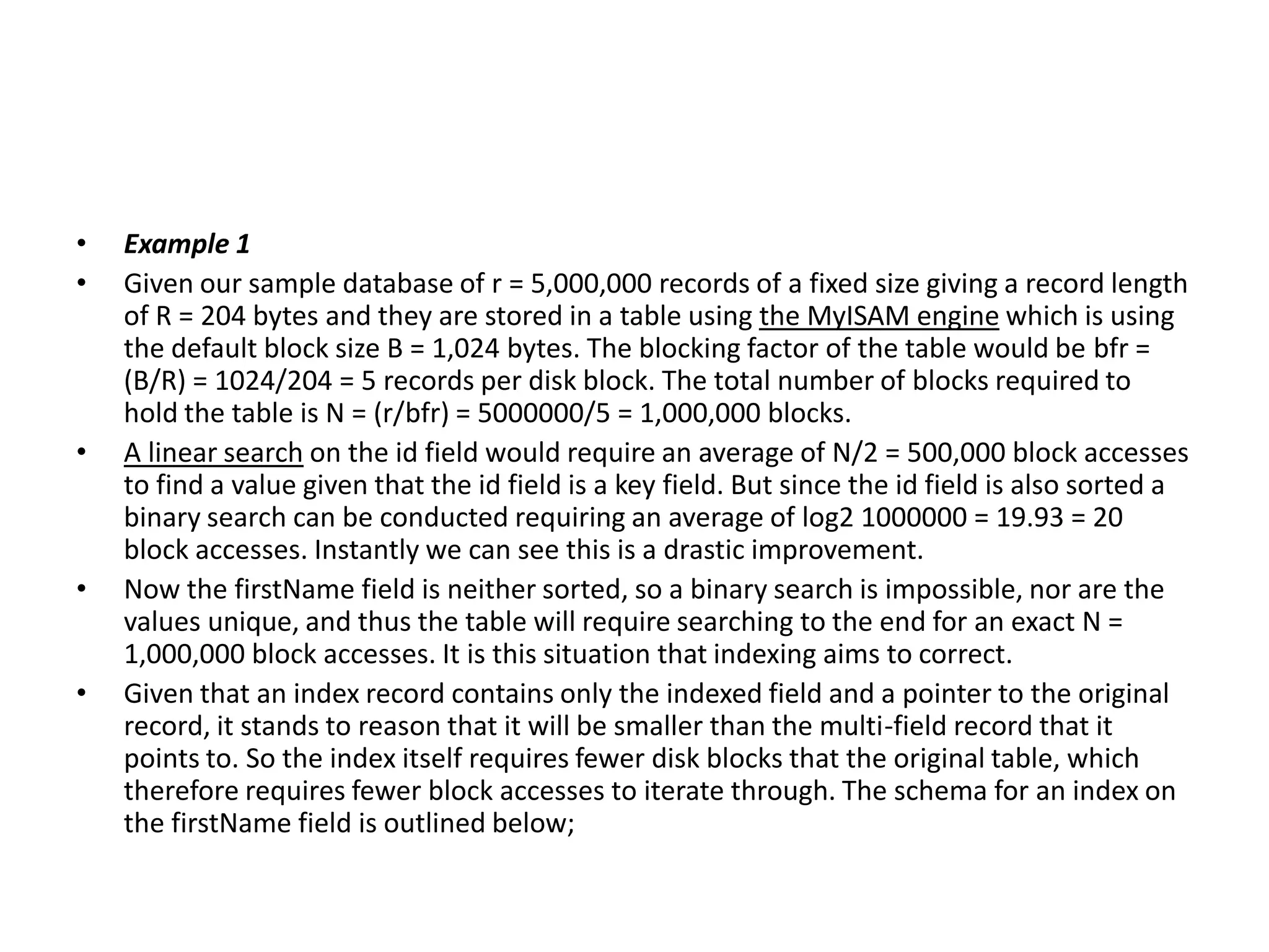 •
•

•

•
•

Example 1
Given our sample database of r = 5,000,000 records of a fixed size giving a record length
of R = 204 bytes and they are stored in a table using the MyISAM engine which is using
the default block size B = 1,024 bytes. The blocking factor of the table would be bfr =
(B/R) = 1024/204 = 5 records per disk block. The total number of blocks required to
hold the table is N = (r/bfr) = 5000000/5 = 1,000,000 blocks.
A linear search on the id field would require an average of N/2 = 500,000 block accesses
to find a value given that the id field is a key field. But since the id field is also sorted a
binary search can be conducted requiring an average of log2 1000000 = 19.93 = 20
block accesses. Instantly we can see this is a drastic improvement.
Now the firstName field is neither sorted, so a binary search is impossible, nor are the
values unique, and thus the table will require searching to the end for an exact N =
1,000,000 block accesses. It is this situation that indexing aims to correct.
Given that an index record contains only the indexed field and a pointer to the original
record, it stands to reason that it will be smaller than the multi-field record that it
points to. So the index itself requires fewer disk blocks that the original table, which
therefore requires fewer block accesses to iterate through. The schema for an index on
the firstName field is outlined below;

 