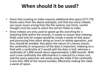 When should it be used?
• Given that creating an index requires additional disk space (277,778
blocks extra from the above example), and that too many indexes
can cause issues arising from the file systems size limits, careful
thought must be used to select the correct fields to index.
• Since indexes are only used to speed up the searching for a
matching field within the records, it stands to reason that indexing
fields used only for output would be simply a waste of disk space
and processing time when doing an insert or delete operation, and
thus should be avoided. Also given the nature of a binary search,
the cardinality or uniqueness of the data is important. Indexing on a
field with a cardinality of 2 would split the data in half, whereas a
cardinality of 1,000 would return approximately 1,000 records. With
such a low cardinality the effectiveness is reduced to a linear sort,
and the query optimizer will avoid using the index if the cardinality
is less than 30% of the record number, effectively making the index
a waste of space.

 