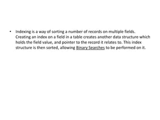 • Indexing is a way of sorting a number of records on multiple fields.
Creating an index on a field in a table creates another data structure which
holds the field value, and pointer to the record it relates to. This index
structure is then sorted, allowing Binary Searches to be performed on it.

 