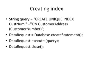 Creating index
• String query = "CREATE UNIQUE INDEX
CustNum " +"ON CustomerAddress
(CustomerNumber)";
• DataRequest = Database.createStatement();
• DataRequest.execute (query);
• DataRequest.close();

 