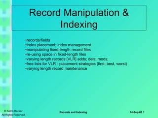 Record Manipulation &
Indexing
•records/fields
•index placement; index management
•manipulating fixed-length record files
•re-using space in fixed-length files
•varying length records:[VLR] adds; dels; mods;
•free lists for VLR - placement strategies (first, best, worst)
•varying length record maintenance

© Katrin Becker
All Rights Reserved

Records and Indexing

14-Sep-03 1

 
