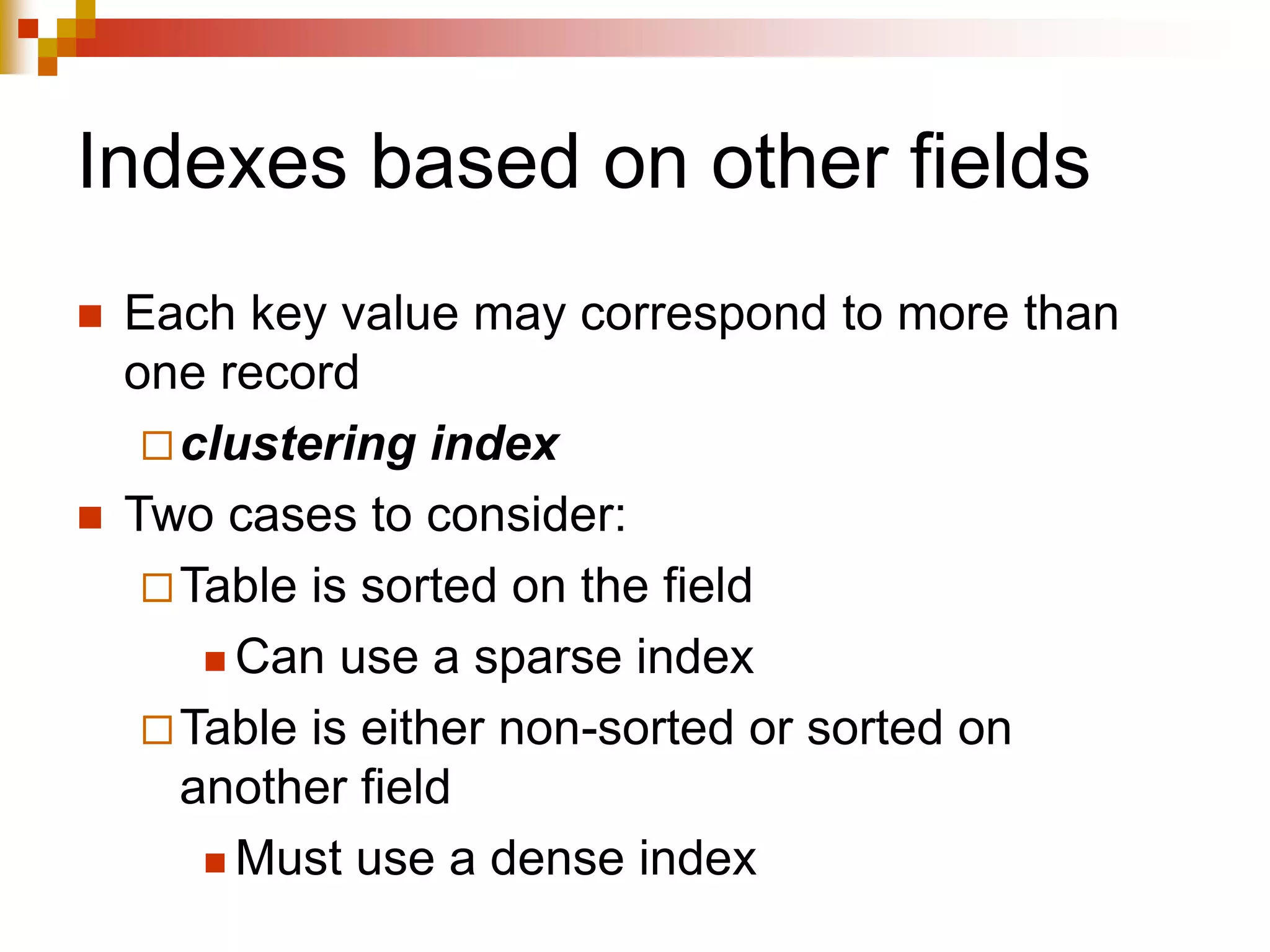 Indexes based on other fields
 Each key value may correspond to more than
one record
clustering index
 Two cases to consider:
Table is sorted on the field
 Can use a sparse index
Table is either non-sorted or sorted on
another field
 Must use a dense index
 