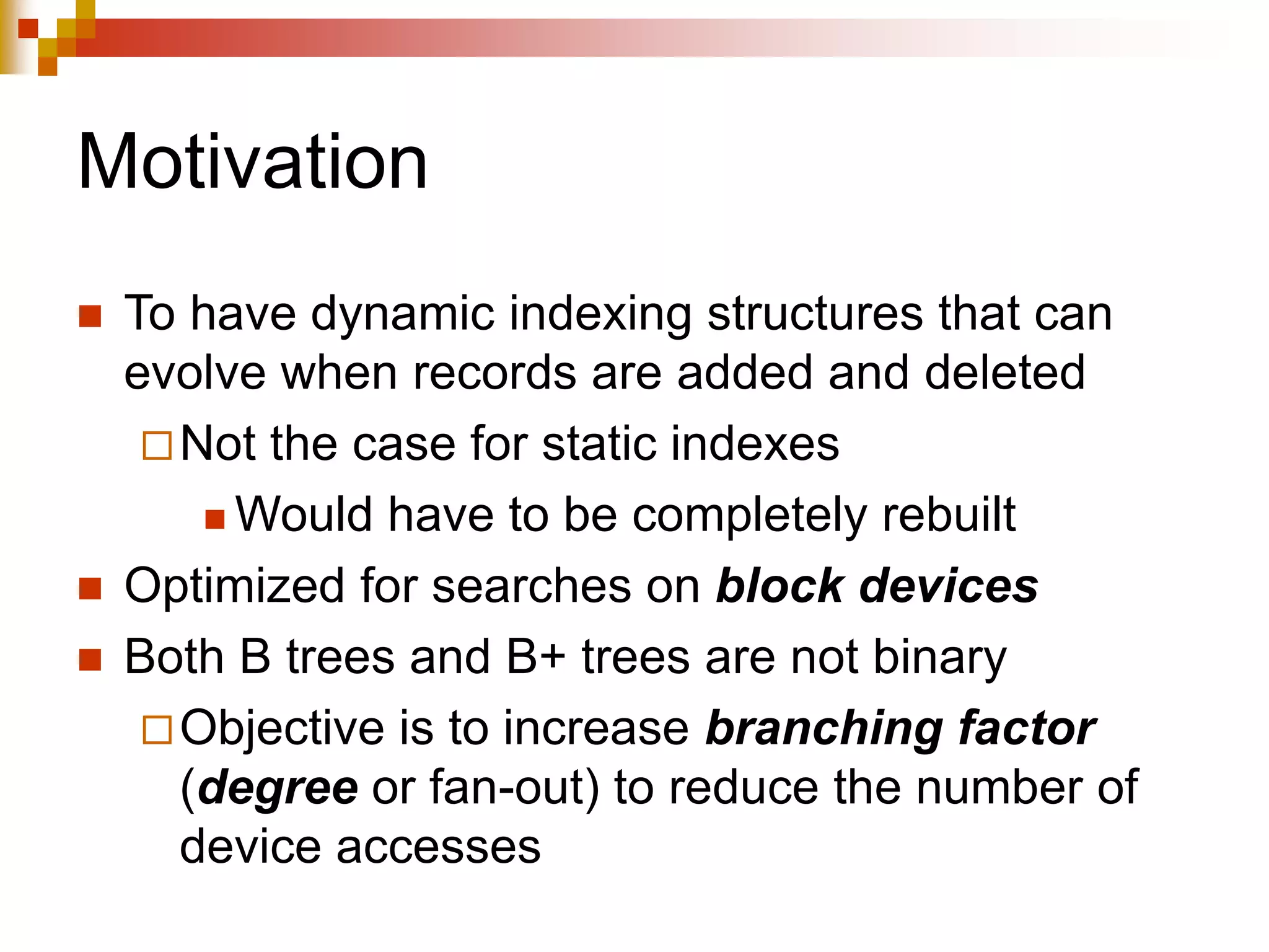 Motivation
 To have dynamic indexing structures that can
evolve when records are added and deleted
Not the case for static indexes
 Would have to be completely rebuilt
 Optimized for searches on block devices
 Both B trees and B+ trees are not binary
Objective is to increase branching factor
(degree or fan-out) to reduce the number of
device accesses
 