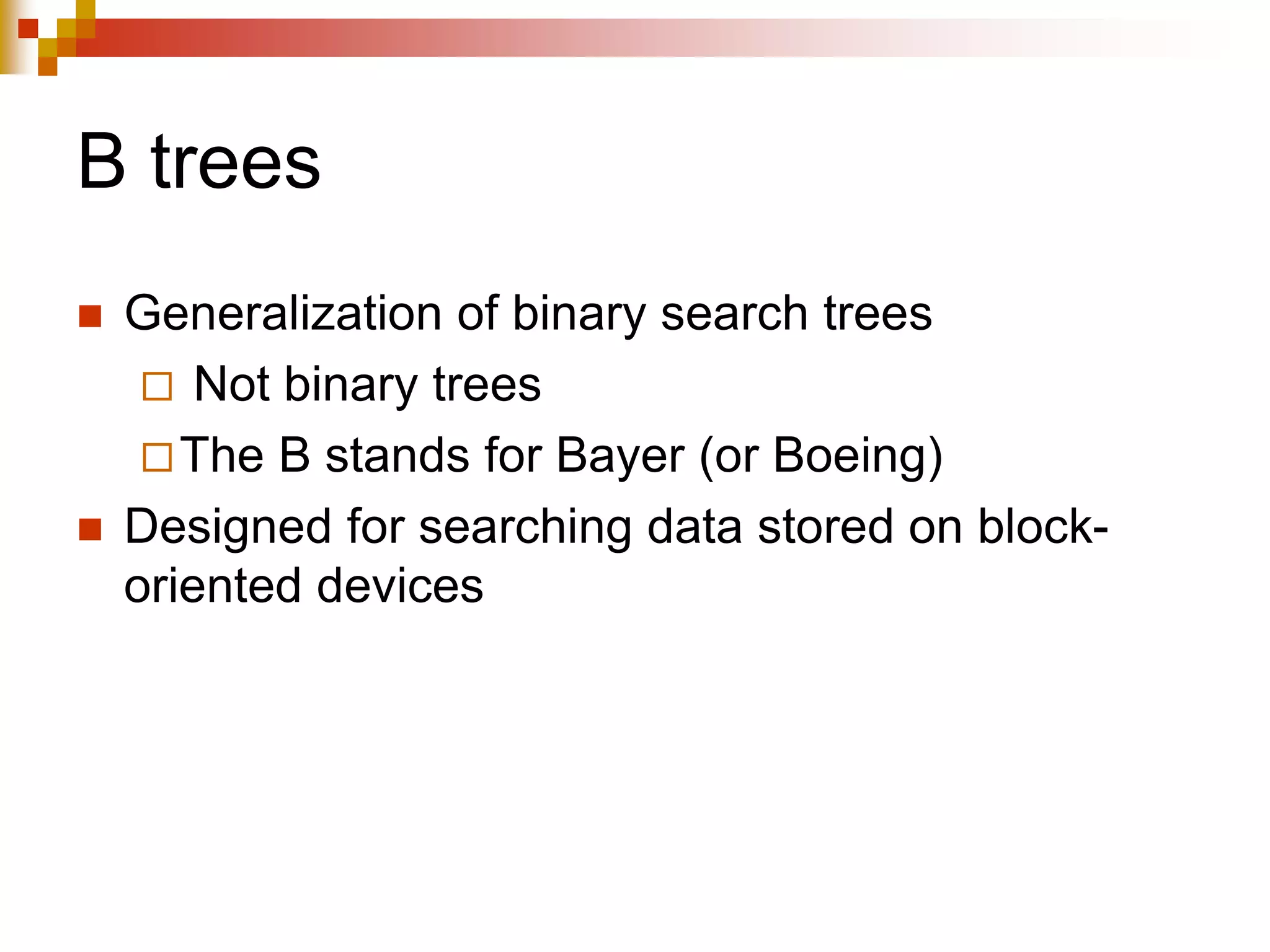 B trees
 Generalization of binary search trees
 Not binary trees
The B stands for Bayer (or Boeing)
 Designed for searching data stored on block-
oriented devices
 