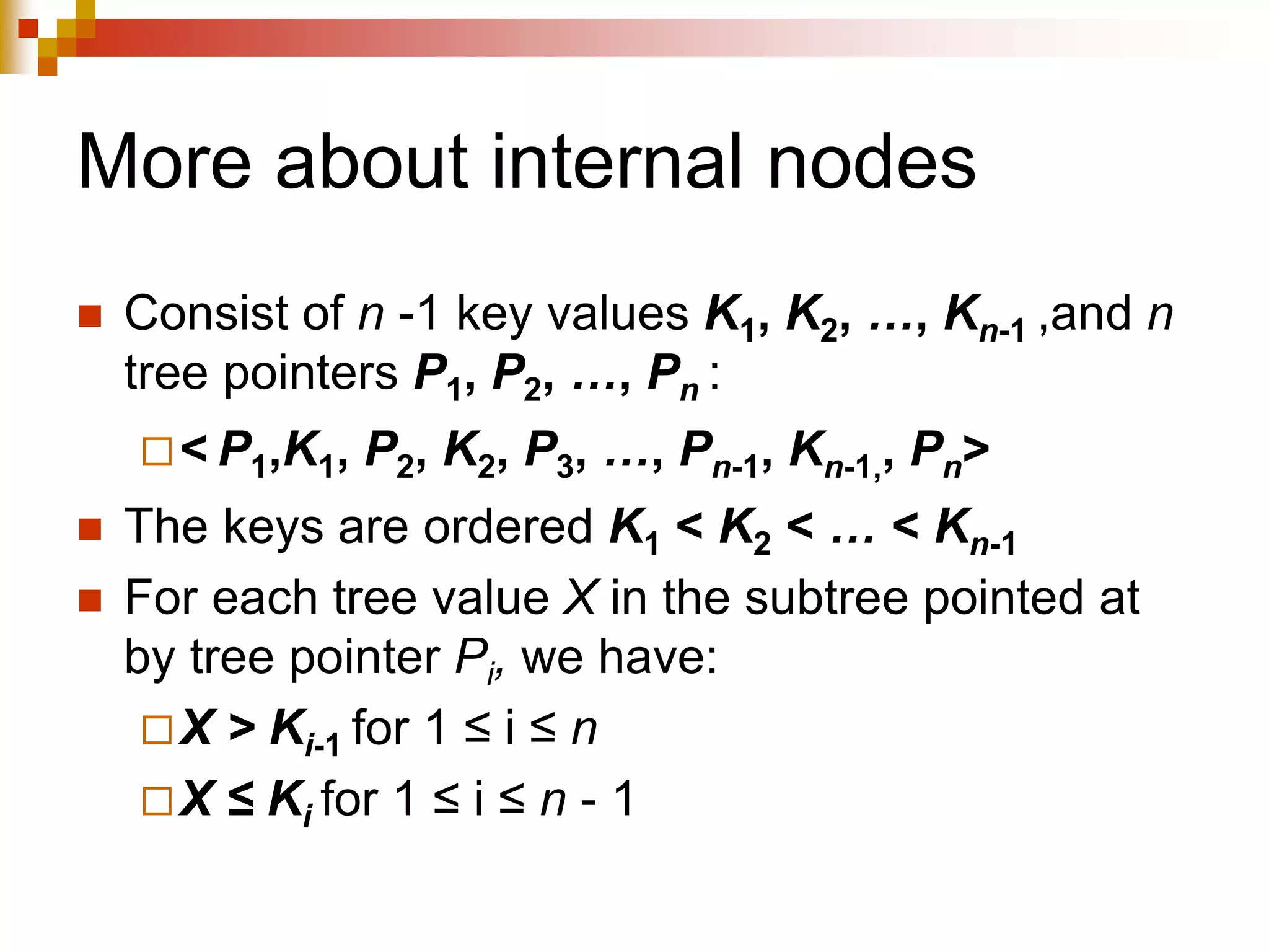 More about internal nodes
 Consist of n -1 key values K1, K2, …, Kn-1 ,and n
tree pointers P1, P2, …, Pn :
< P1,K1, P2, K2, P3, …, Pn-1, Kn-1,, Pn>
 The keys are ordered K1 < K2 < … < Kn-1
 For each tree value X in the subtree pointed at
by tree pointer Pi, we have:
X > Ki-1 for 1 ≤ i ≤ n
X ≤ Ki for 1 ≤ i ≤ n - 1
 