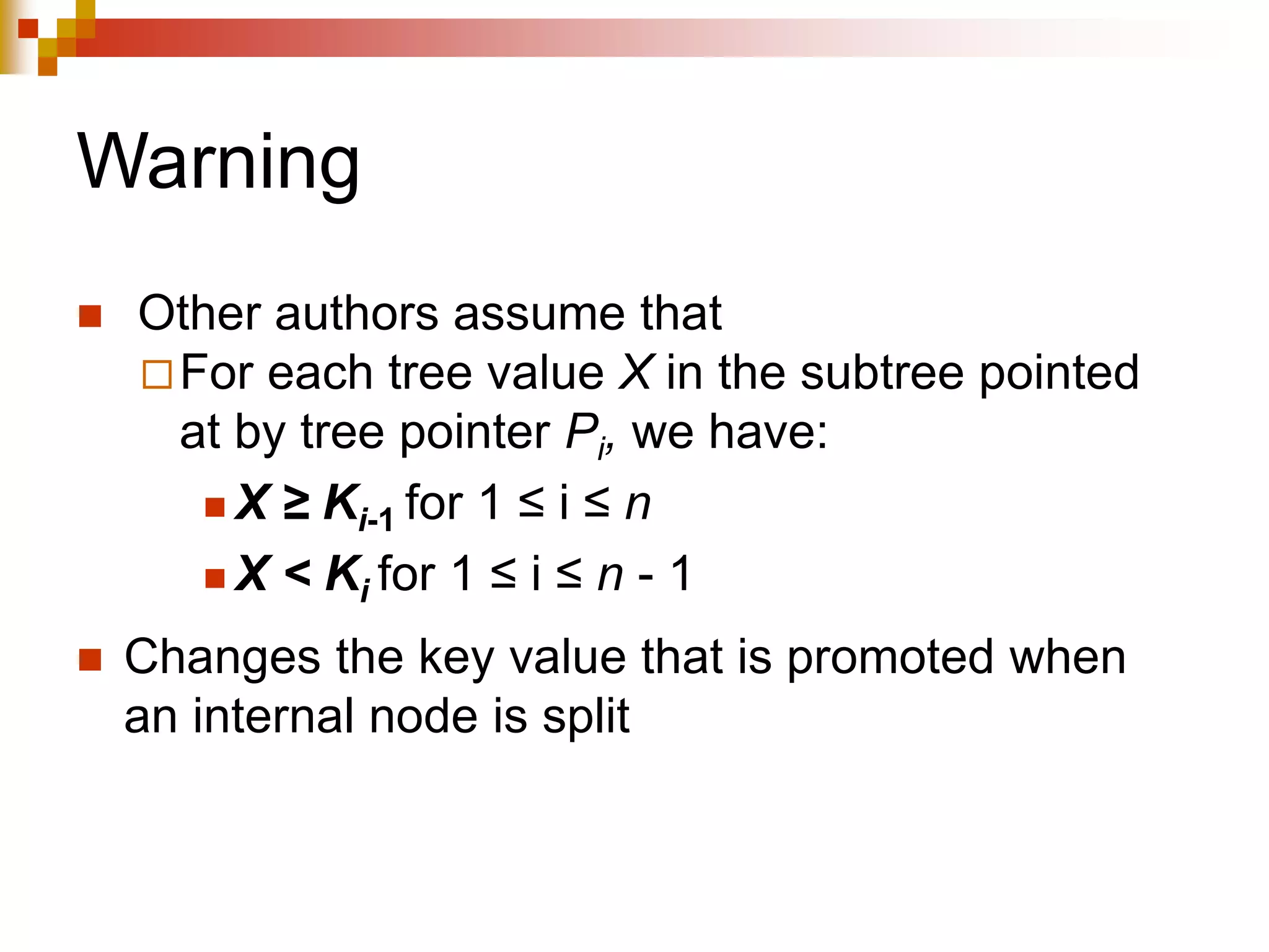Warning
 Other authors assume that
For each tree value X in the subtree pointed
at by tree pointer Pi, we have:
 X ≥ Ki-1 for 1 ≤ i ≤ n
 X < Ki for 1 ≤ i ≤ n - 1
 Changes the key value that is promoted when
an internal node is split
 