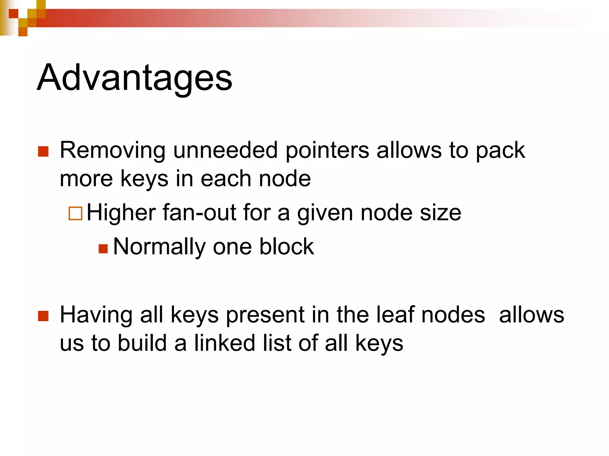 Advantages
 Removing unneeded pointers allows to pack
more keys in each node
Higher fan-out for a given node size
 Normally one block
 Having all keys present in the leaf nodes allows
us to build a linked list of all keys
 