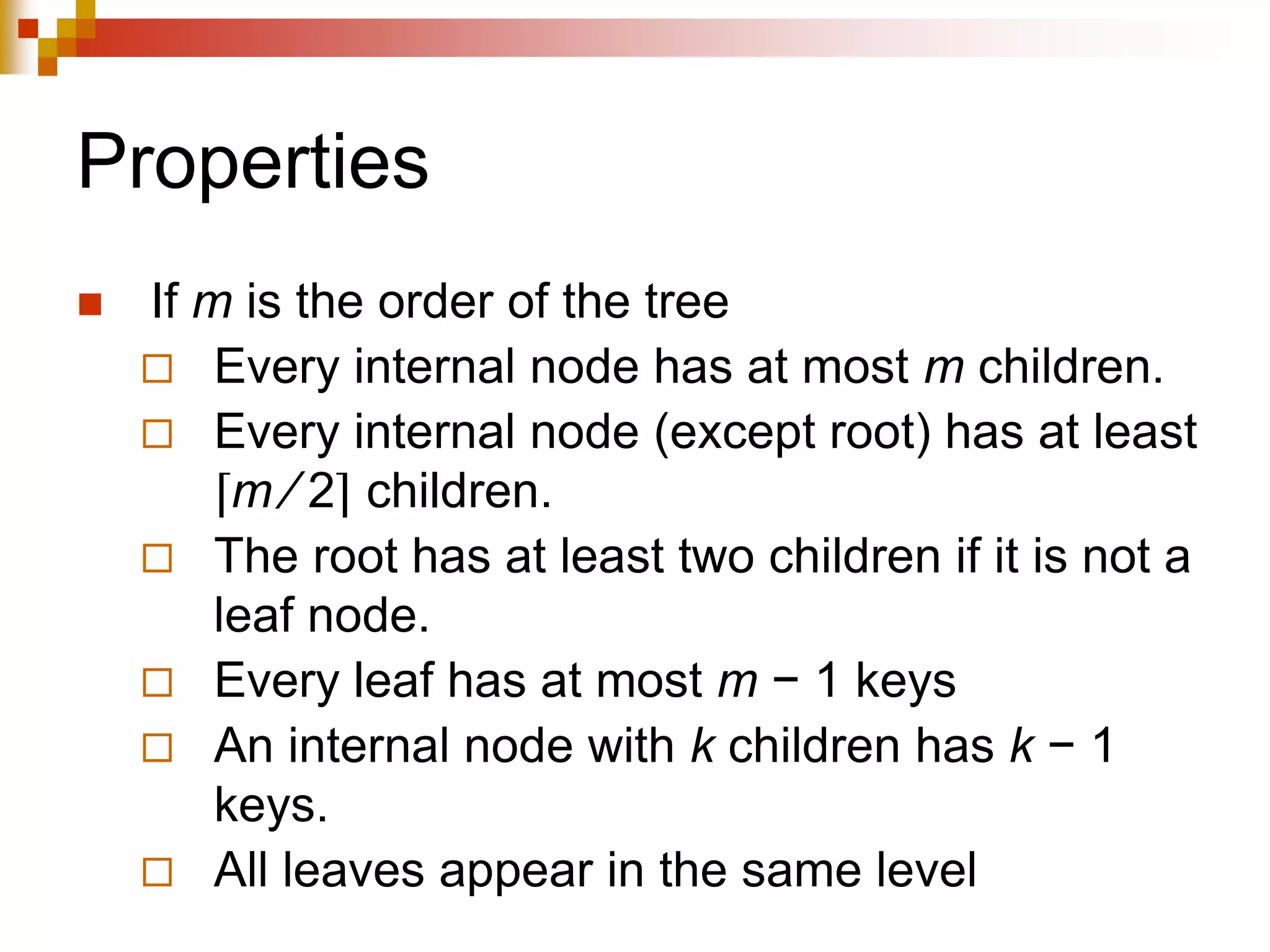 Properties
 If m is the order of the tree
 Every internal node has at most m children.
 Every internal node (except root) has at least
⌈m ⁄ 2⌉ children.
 The root has at least two children if it is not a
leaf node.
 Every leaf has at most m − 1 keys
 An internal node with k children has k − 1
keys.
 All leaves appear in the same level
 