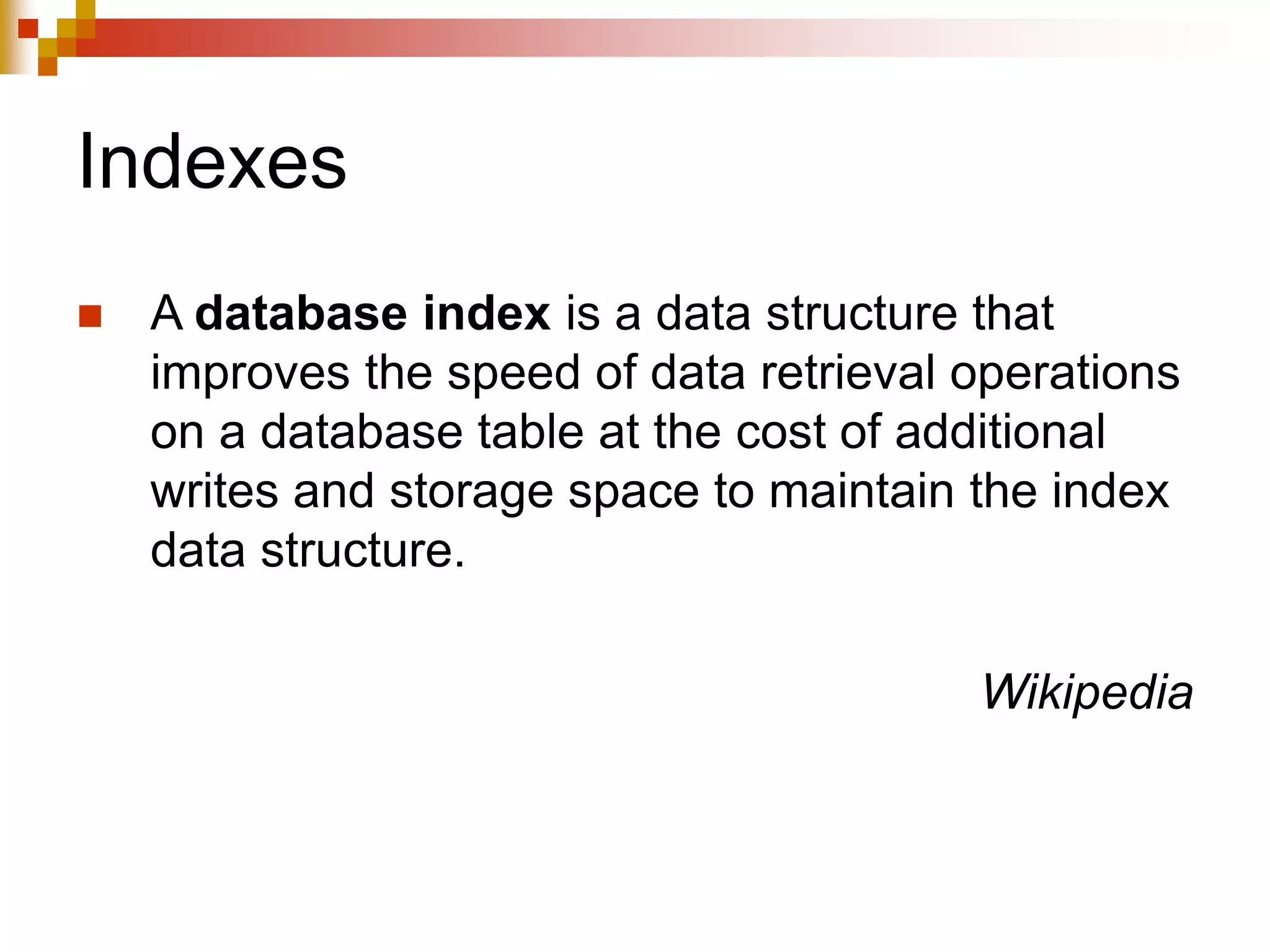 Indexes
 A database index is a data structure that
improves the speed of data retrieval operations
on a database table at the cost of additional
writes and storage space to maintain the index
data structure.
Wikipedia
 