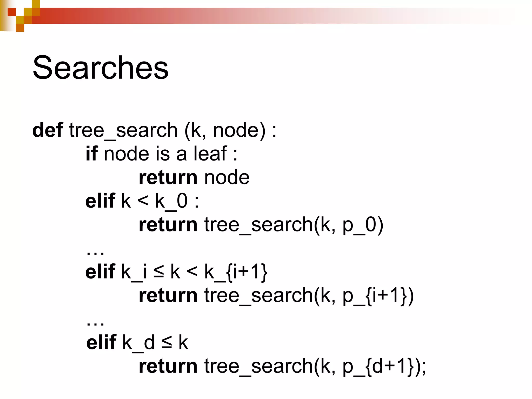 Searches
def tree_search (k, node) :
if node is a leaf :
return node
elif k < k_0 :
return tree_search(k, p_0)
…
elif k_i ≤ k < k_{i+1}
return tree_search(k, p_{i+1})
…
elif k_d ≤ k
return tree_search(k, p_{d+1});
 