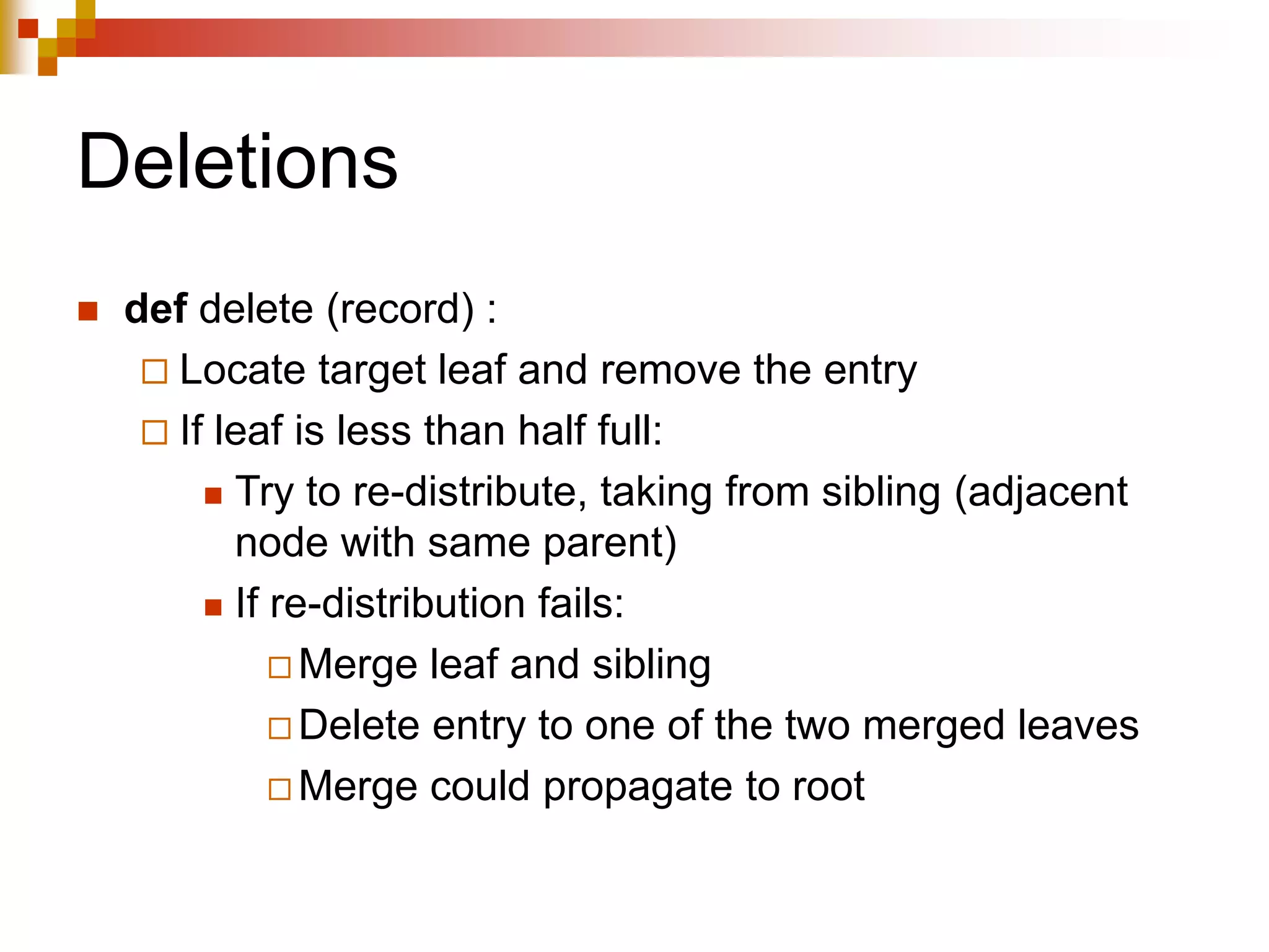 Deletions
 def delete (record) :
 Locate target leaf and remove the entry
 If leaf is less than half full:
 Try to re-distribute, taking from sibling (adjacent
node with same parent)
 If re-distribution fails:
 Merge leaf and sibling
 Delete entry to one of the two merged leaves
 Merge could propagate to root
 