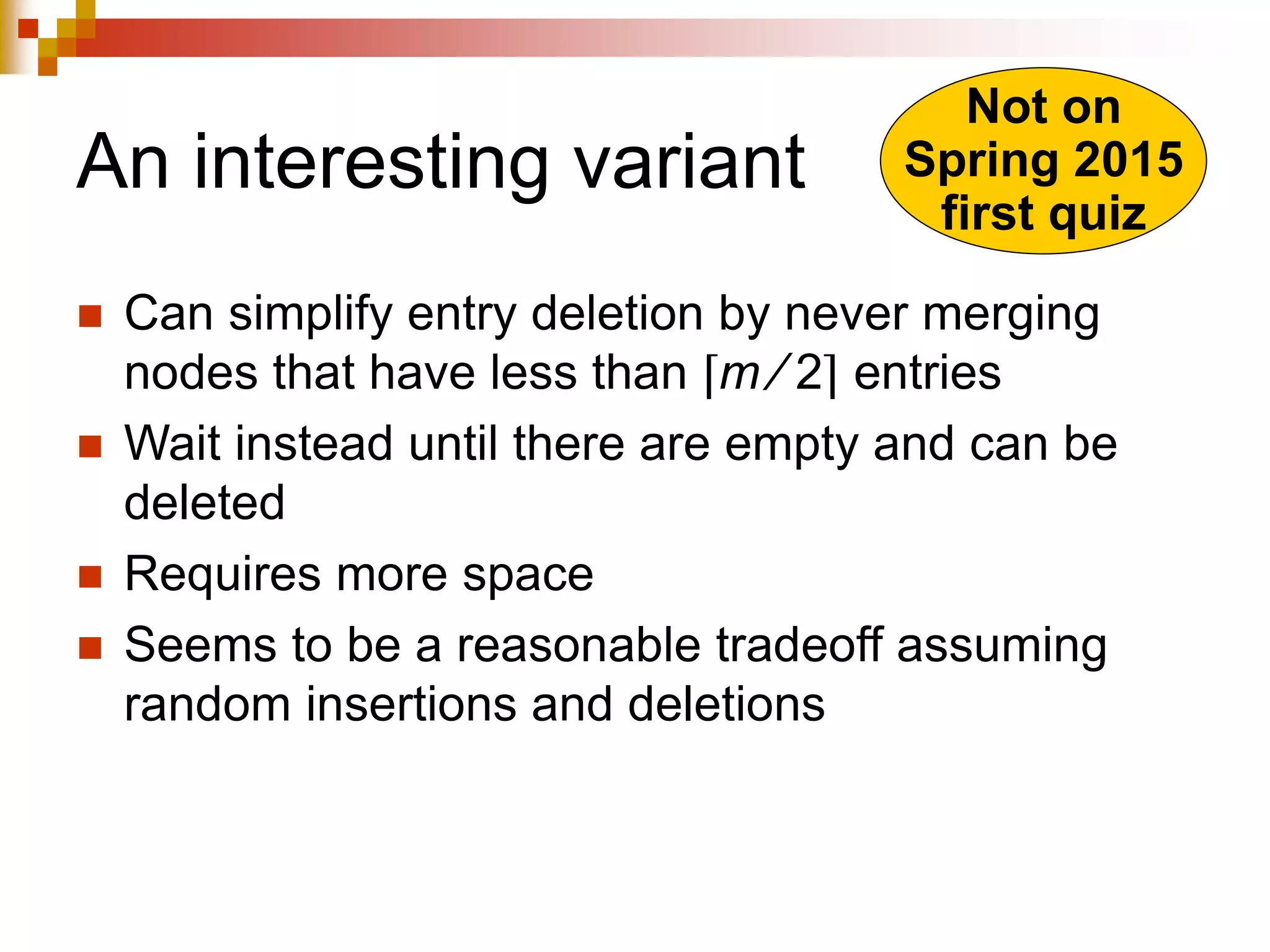 An interesting variant
 Can simplify entry deletion by never merging
nodes that have less than ⌈m ⁄ 2⌉ entries
 Wait instead until there are empty and can be
deleted
 Requires more space
 Seems to be a reasonable tradeoff assuming
random insertions and deletions
Not on
Spring 2015
first quiz
 