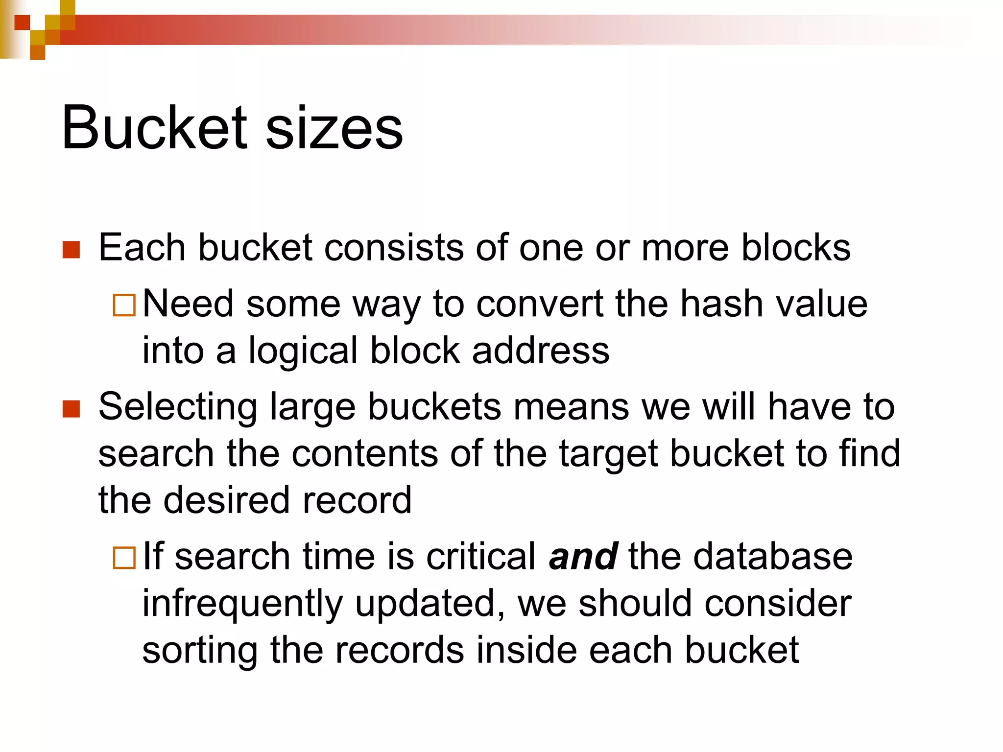 Bucket sizes
 Each bucket consists of one or more blocks
Need some way to convert the hash value
into a logical block address
 Selecting large buckets means we will have to
search the contents of the target bucket to find
the desired record
If search time is critical and the database
infrequently updated, we should consider
sorting the records inside each bucket
 