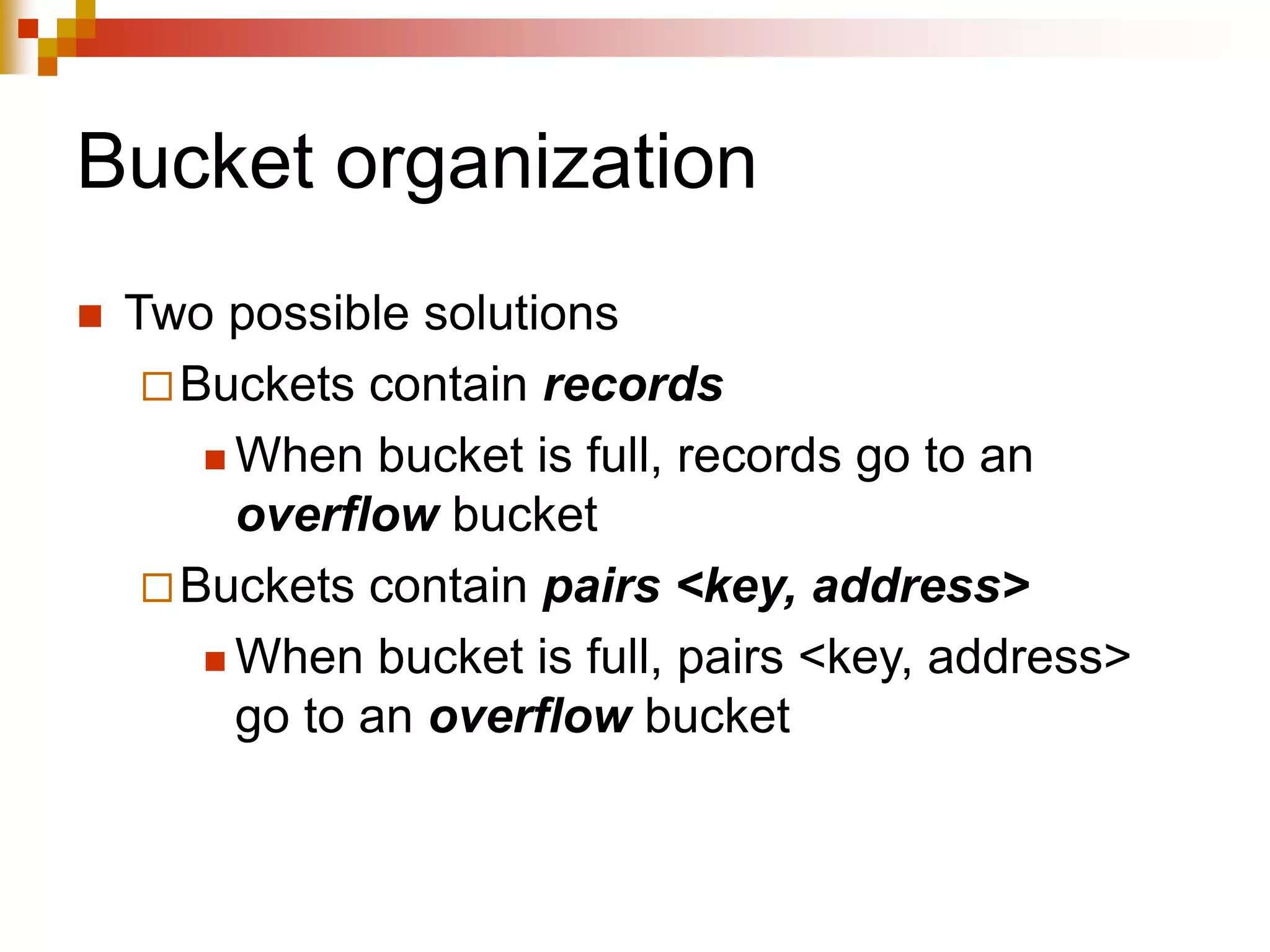 Bucket organization
 Two possible solutions
Buckets contain records
 When bucket is full, records go to an
overflow bucket
Buckets contain pairs <key, address>
 When bucket is full, pairs <key, address>
go to an overflow bucket
 
