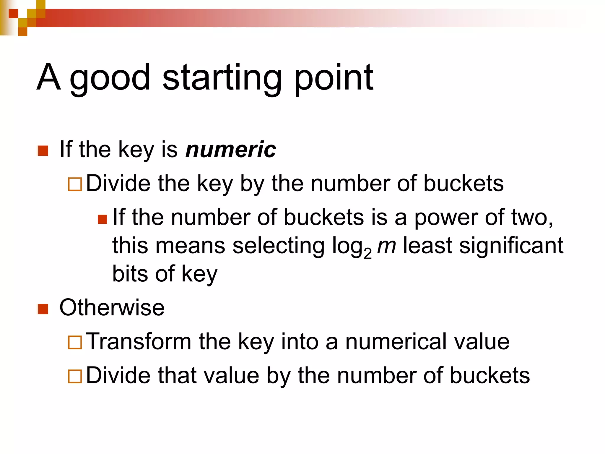 A good starting point
 If the key is numeric
Divide the key by the number of buckets
 If the number of buckets is a power of two,
this means selecting log2 m least significant
bits of key
 Otherwise
Transform the key into a numerical value
Divide that value by the number of buckets
 
