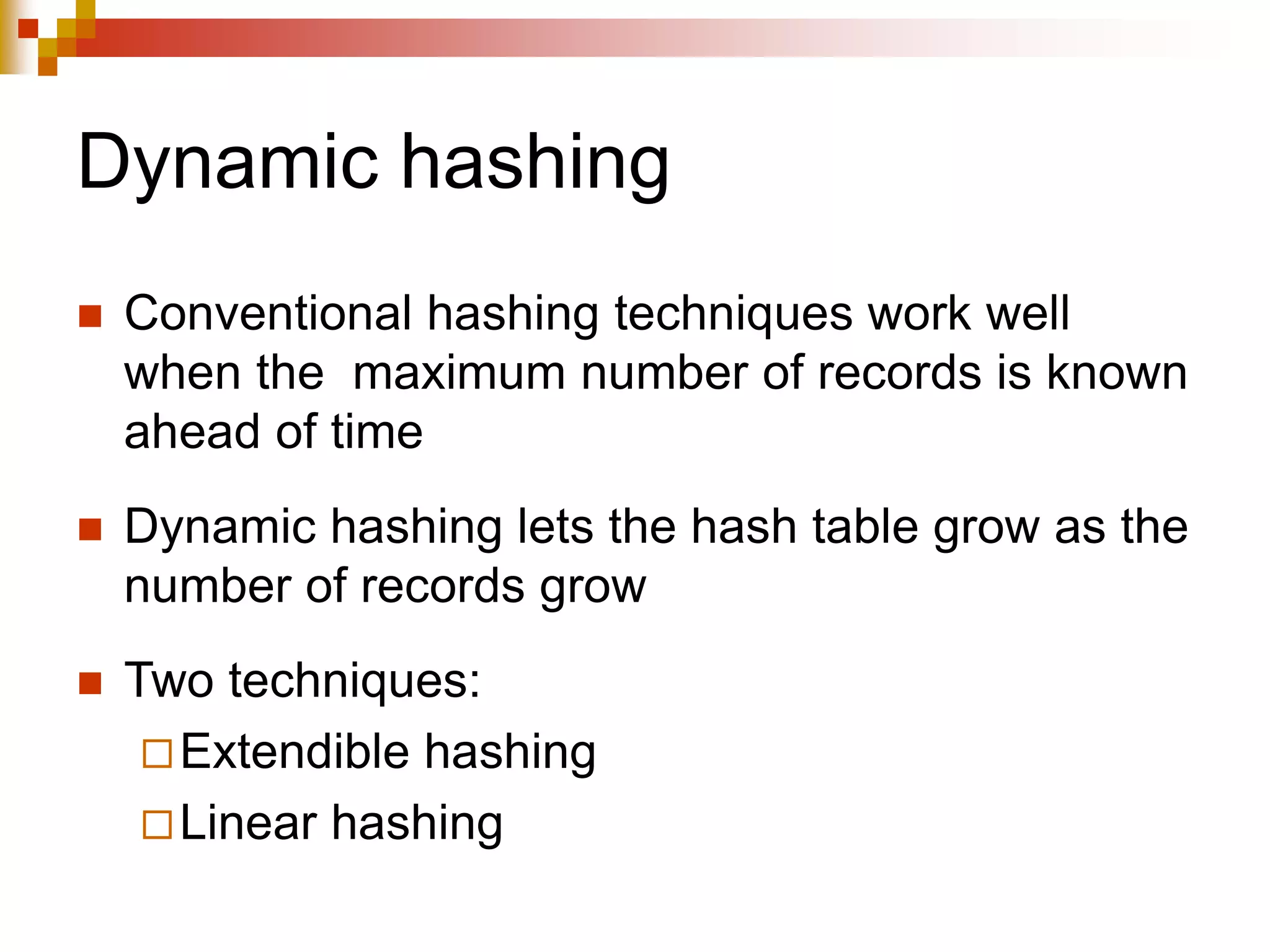 Dynamic hashing
 Conventional hashing techniques work well
when the maximum number of records is known
ahead of time
 Dynamic hashing lets the hash table grow as the
number of records grow
 Two techniques:
Extendible hashing
Linear hashing
 