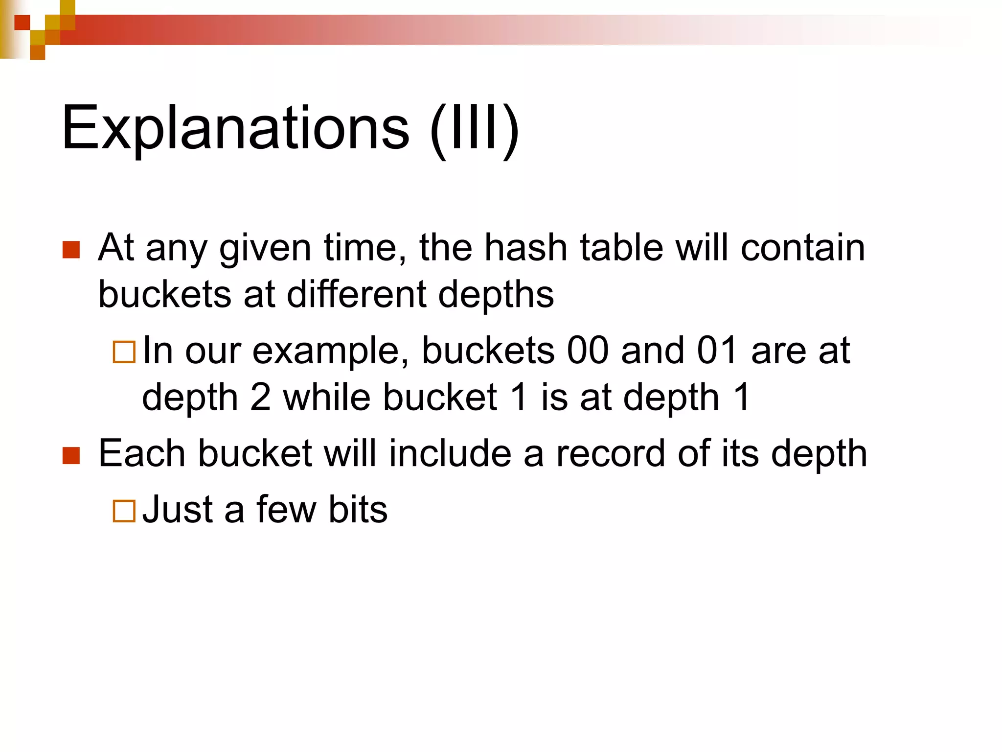 Explanations (III)
 At any given time, the hash table will contain
buckets at different depths
In our example, buckets 00 and 01 are at
depth 2 while bucket 1 is at depth 1
 Each bucket will include a record of its depth
Just a few bits
 