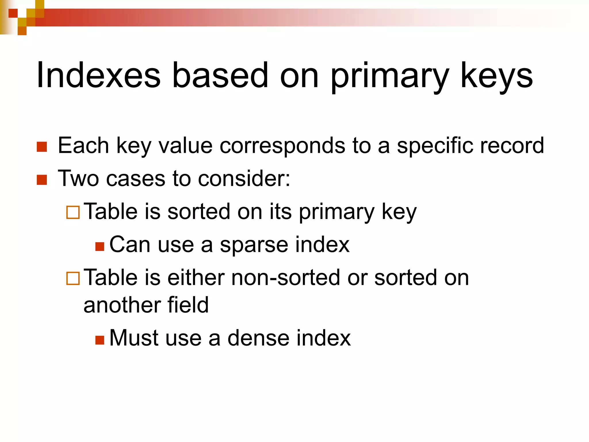 Indexes based on primary keys
 Each key value corresponds to a specific record
 Two cases to consider:
Table is sorted on its primary key
 Can use a sparse index
Table is either non-sorted or sorted on
another field
 Must use a dense index
 