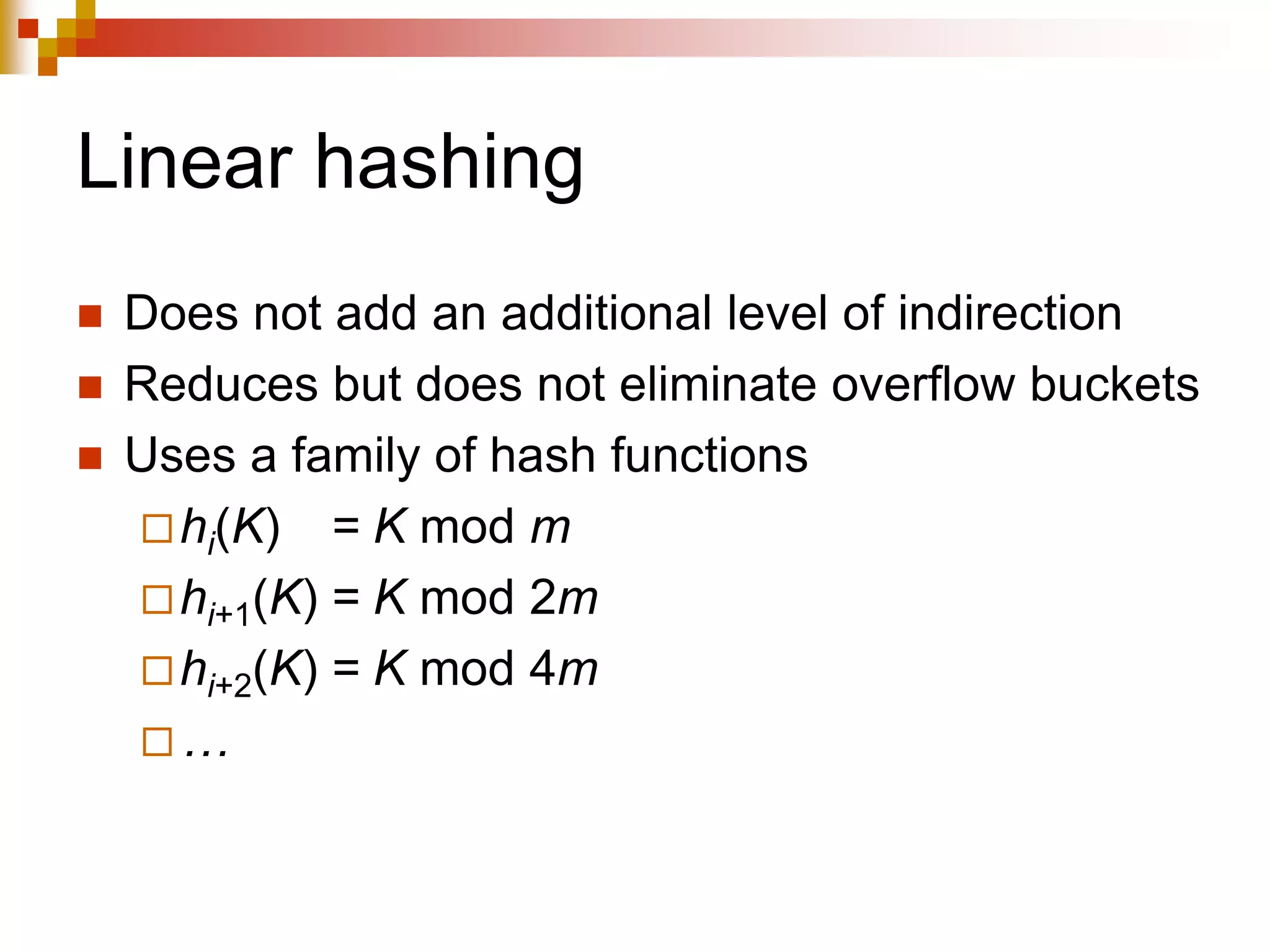 Linear hashing
 Does not add an additional level of indirection
 Reduces but does not eliminate overflow buckets
 Uses a family of hash functions
hi(K) = K mod m
hi+1(K) = K mod 2m
hi+2(K) = K mod 4m
…
 