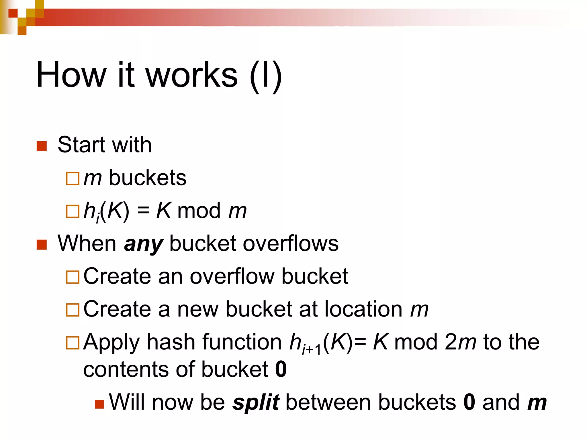 How it works (I)
 Start with
m buckets
hi(K) = K mod m
 When any bucket overflows
Create an overflow bucket
Create a new bucket at location m
Apply hash function hi+1(K)= K mod 2m to the
contents of bucket 0
 Will now be split between buckets 0 and m
 
