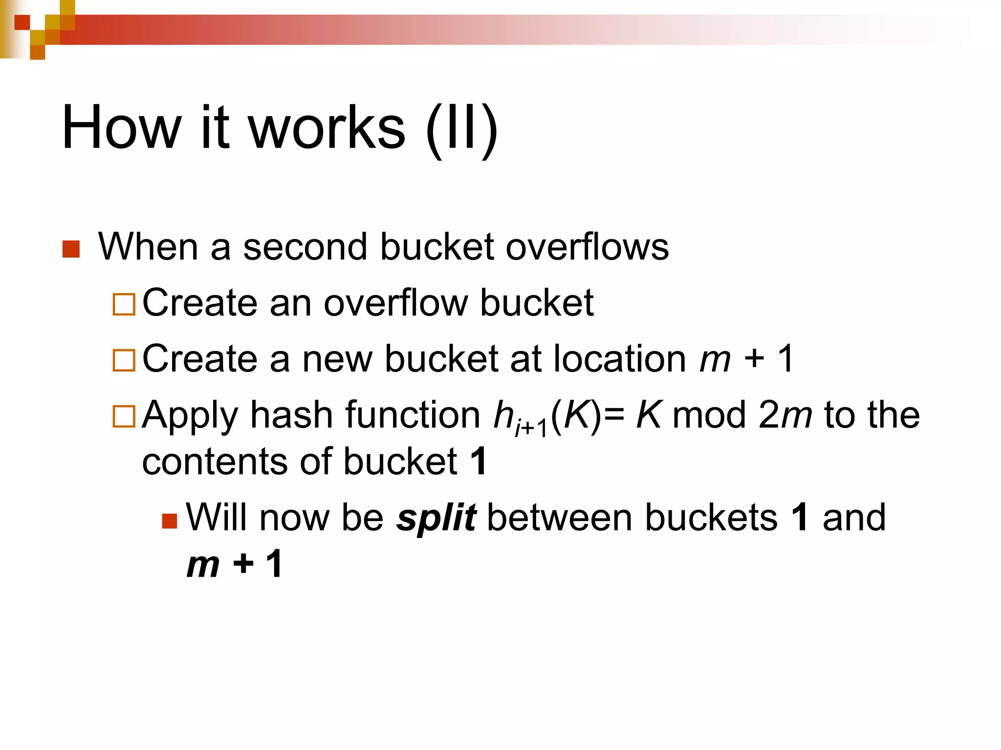 How it works (II)
 When a second bucket overflows
Create an overflow bucket
Create a new bucket at location m + 1
Apply hash function hi+1(K)= K mod 2m to the
contents of bucket 1
 Will now be split between buckets 1 and
m + 1
 
