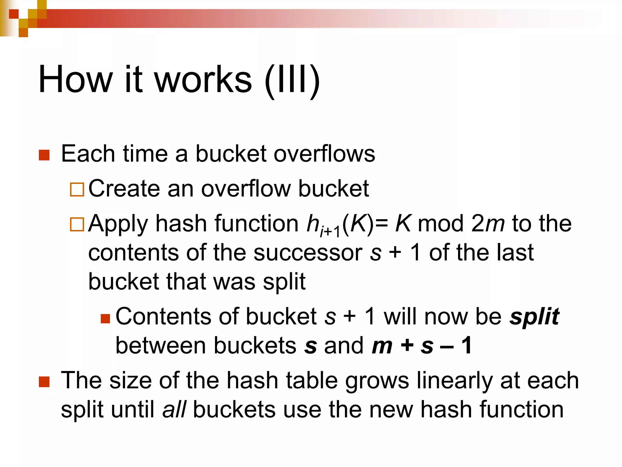 How it works (III)
 Each time a bucket overflows
Create an overflow bucket
Apply hash function hi+1(K)= K mod 2m to the
contents of the successor s + 1 of the last
bucket that was split
 Contents of bucket s + 1 will now be split
between buckets s and m + s – 1
 The size of the hash table grows linearly at each
split until all buckets use the new hash function
 