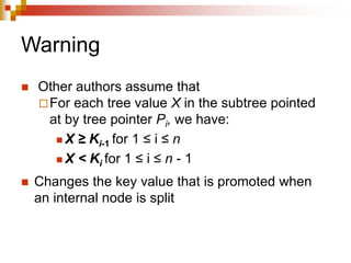 Warning
 Other authors assume that
For each tree value X in the subtree pointed
at by tree pointer Pi, we have:
 X ≥ Ki-1 for 1 ≤ i ≤ n
 X < Ki for 1 ≤ i ≤ n - 1
 Changes the key value that is promoted when
an internal node is split
 