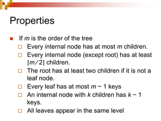 Properties
 If m is the order of the tree
 Every internal node has at most m children.
 Every internal node (except root) has at least
⌈m ⁄ 2⌉ children.
 The root has at least two children if it is not a
leaf node.
 Every leaf has at most m − 1 keys
 An internal node with k children has k − 1
keys.
 All leaves appear in the same level
 