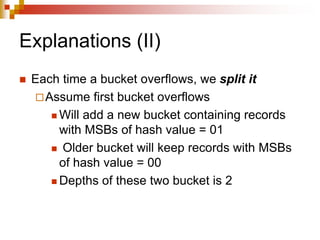 Explanations (II)
 Each time a bucket overflows, we split it
Assume first bucket overflows
 Will add a new bucket containing records
with MSBs of hash value = 01
 Older bucket will keep records with MSBs
of hash value = 00
 Depths of these two bucket is 2
 