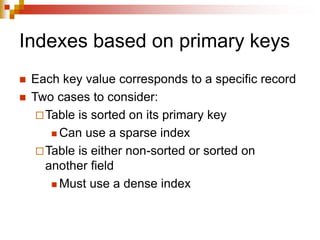 Indexes based on primary keys
 Each key value corresponds to a specific record
 Two cases to consider:
Table is sorted on its primary key
 Can use a sparse index
Table is either non-sorted or sorted on
another field
 Must use a dense index
 