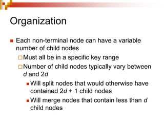 Organization
 Each non-terminal node can have a variable
number of child nodes
Must all be in a specific key range
Number of child nodes typically vary between
d and 2d
 Will split nodes that would otherwise have
contained 2d + 1 child nodes
 Will merge nodes that contain less than d
child nodes
 