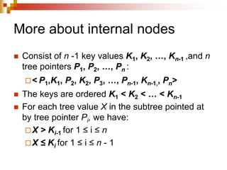More about internal nodes
 Consist of n -1 key values K1, K2, …, Kn-1 ,and n
tree pointers P1, P2, …, Pn :
< P1,K1, P2, K2, P3, …, Pn-1, Kn-1,, Pn>
 The keys are ordered K1 < K2 < … < Kn-1
 For each tree value X in the subtree pointed at
by tree pointer Pi, we have:
X > Ki-1 for 1 ≤ i ≤ n
X ≤ Ki for 1 ≤ i ≤ n - 1
 