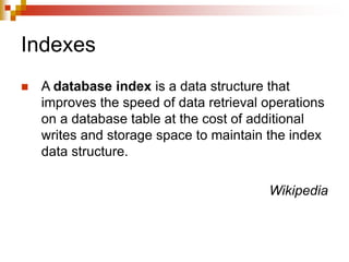 Indexes
 A database index is a data structure that
improves the speed of data retrieval operations
on a database table at the cost of additional
writes and storage space to maintain the index
data structure.
Wikipedia
 