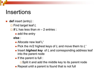 Insertions
 def insert (entry) :
 Find target leaf L
 if L has less than m – 2 entries :
 add the entry
else :
 Allocate new leaf L'
 Pick the m/2 highest keys of L and move them to L'
 Insert highest key of L and corresponding address leaf
into the parent node
 If the parent is full :
 Split it and add the middle key to its parent node
 Repeat until a parent is found that is not full
 