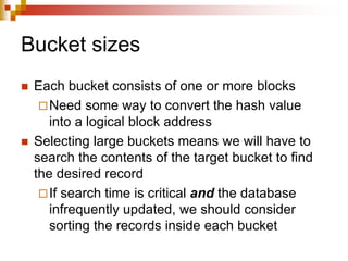 Bucket sizes
 Each bucket consists of one or more blocks
Need some way to convert the hash value
into a logical block address
 Selecting large buckets means we will have to
search the contents of the target bucket to find
the desired record
If search time is critical and the database
infrequently updated, we should consider
sorting the records inside each bucket
 