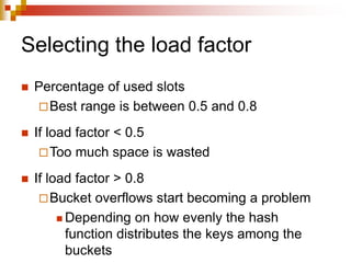Selecting the load factor
 Percentage of used slots
Best range is between 0.5 and 0.8
 If load factor < 0.5
Too much space is wasted
 If load factor > 0.8
Bucket overflows start becoming a problem
 Depending on how evenly the hash
function distributes the keys among the
buckets
 
