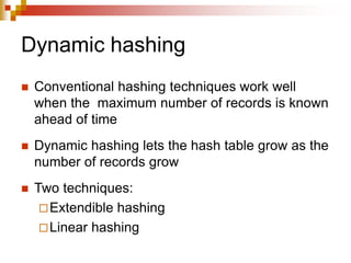 Dynamic hashing
 Conventional hashing techniques work well
when the maximum number of records is known
ahead of time
 Dynamic hashing lets the hash table grow as the
number of records grow
 Two techniques:
Extendible hashing
Linear hashing
 