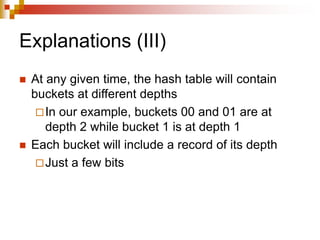 Explanations (III)
 At any given time, the hash table will contain
buckets at different depths
In our example, buckets 00 and 01 are at
depth 2 while bucket 1 is at depth 1
 Each bucket will include a record of its depth
Just a few bits
 