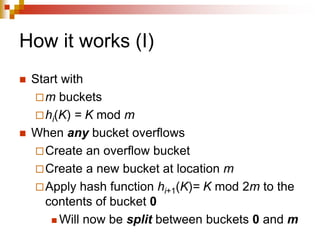 How it works (I)
 Start with
m buckets
hi(K) = K mod m
 When any bucket overflows
Create an overflow bucket
Create a new bucket at location m
Apply hash function hi+1(K)= K mod 2m to the
contents of bucket 0
 Will now be split between buckets 0 and m
 