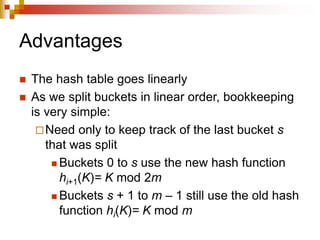 Advantages
 The hash table goes linearly
 As we split buckets in linear order, bookkeeping
is very simple:
Need only to keep track of the last bucket s
that was split
 Buckets 0 to s use the new hash function
hi+1(K)= K mod 2m
 Buckets s + 1 to m – 1 still use the old hash
function hi(K)= K mod m
 