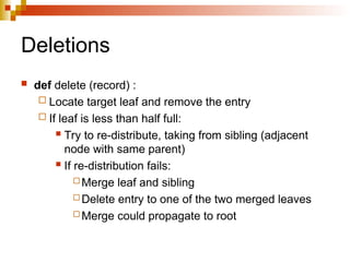 Deletions
 def delete (record) :
 Locate target leaf and remove the entry
 If leaf is less than half full:
 Try to re-distribute, taking from sibling (adjacent
node with same parent)
 If re-distribution fails:
 Merge leaf and sibling
 Delete entry to one of the two merged leaves
 Merge could propagate to root
 